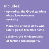 Includes: Aphrodite, the Greek goddess whose love overcame mortality; Mazu, the Chinese deity who safely guides travelers home; Lakshmi, the Hindu provider of fortune and prosperity