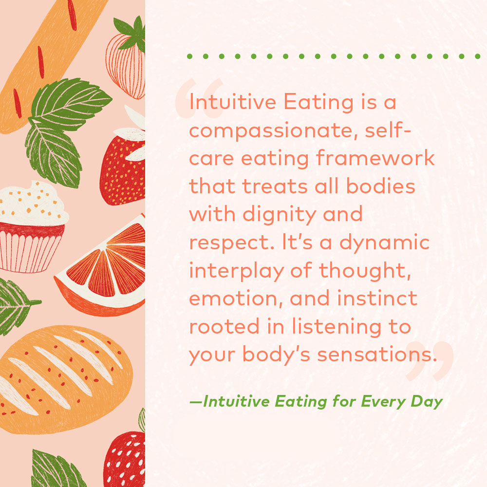 Intuitive Eating is a compassionate, self-care eating framework that treats all bodies with dignity and respect. It's a dynamic interplay of thought, emotion, and instinct rooted in listening to your body's sensations. 